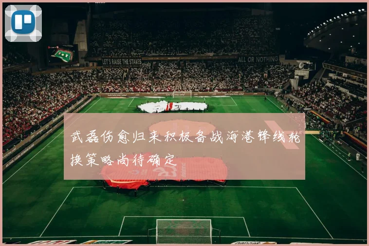 武磊伤愈归来积极备战海港锋线轮换策略尚待确定