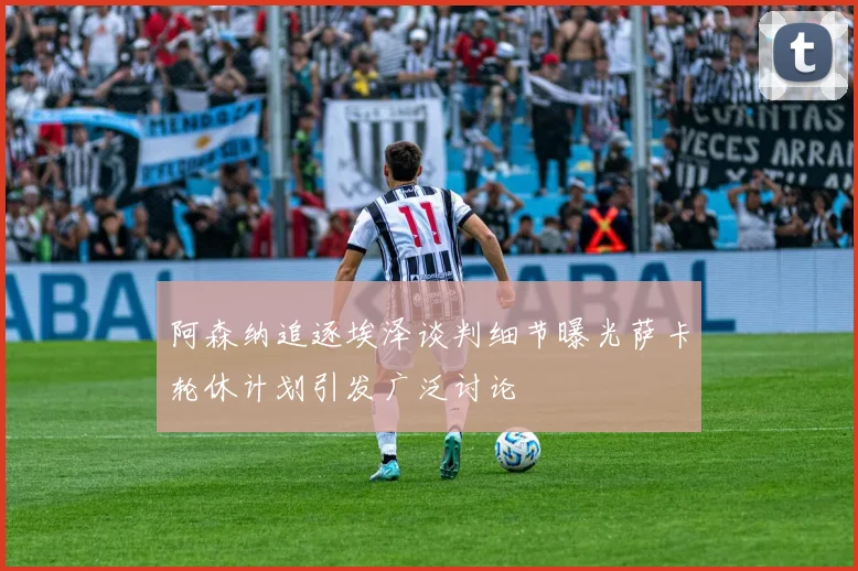 阿森纳追逐埃泽谈判细节曝光萨卡轮休计划引发广泛讨论