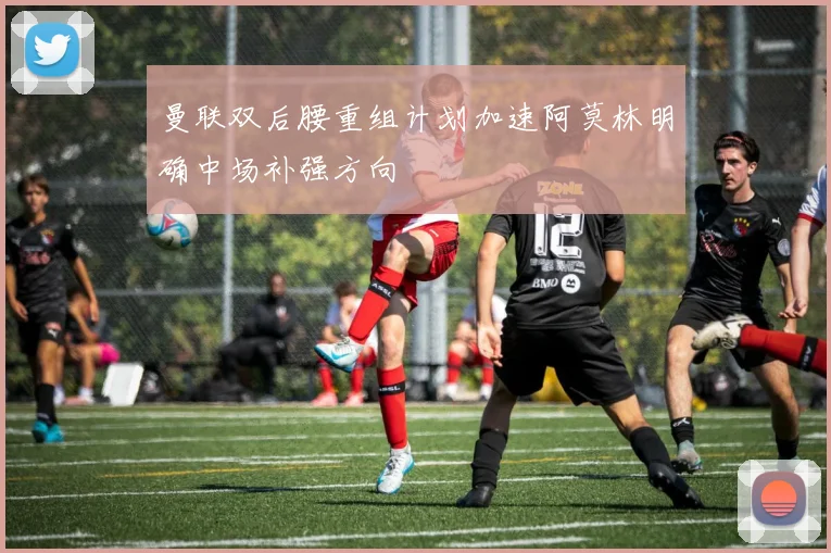 曼联双后腰重组计划加速阿莫林明确中场补强方向