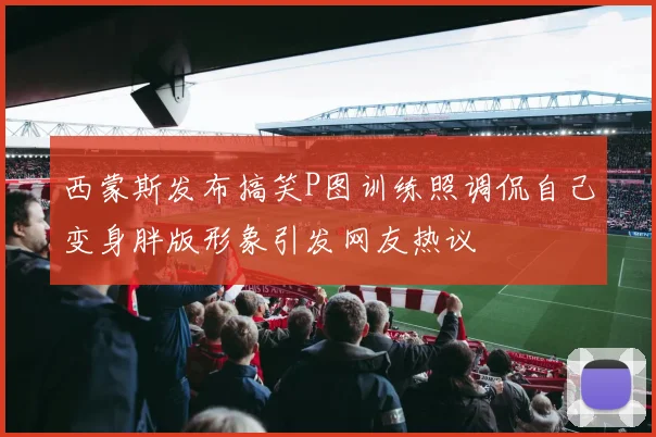 西蒙斯发布搞笑P图训练照调侃自己变身胖版形象引发网友热议