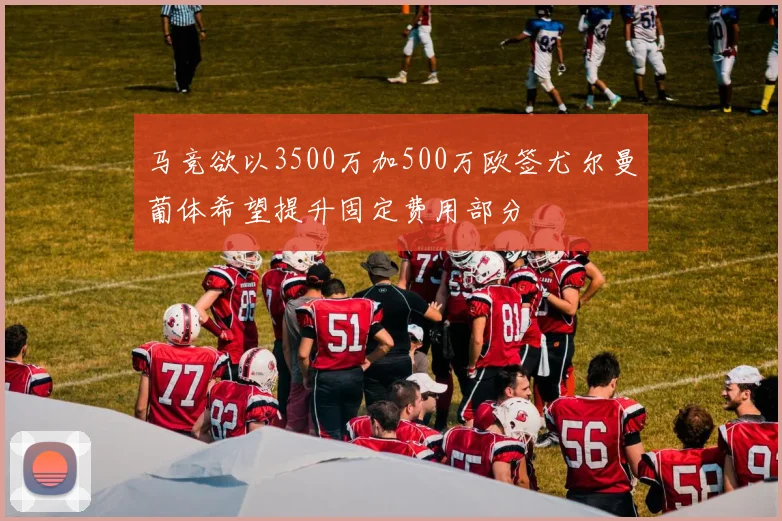 马竞欲以3500万加500万欧签尤尔曼葡体希望提升固定费用部分