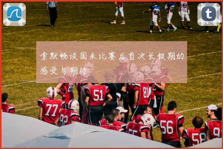 索默畅谈国米比赛后首次长假期的感受与期待