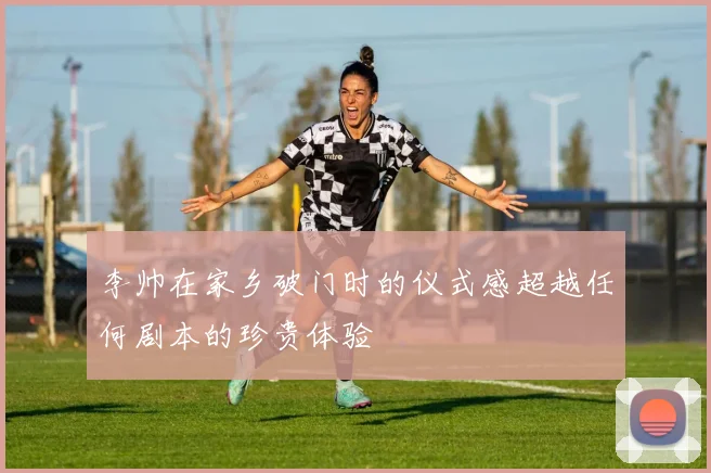 李帅在家乡破门时的仪式感超越任何剧本的珍贵体验