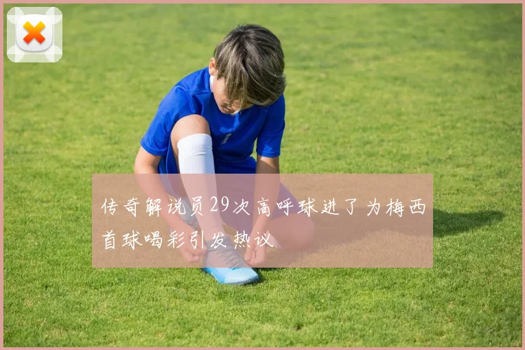 传奇解说员29次高呼球进了为梅西首球喝彩引发热议
