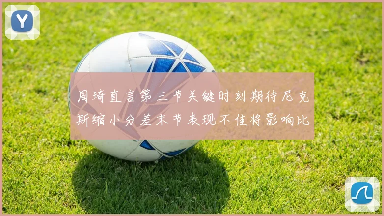 周琦直言第三节关键时刻期待尼克斯缩小分差末节表现不佳将影响比赛结果