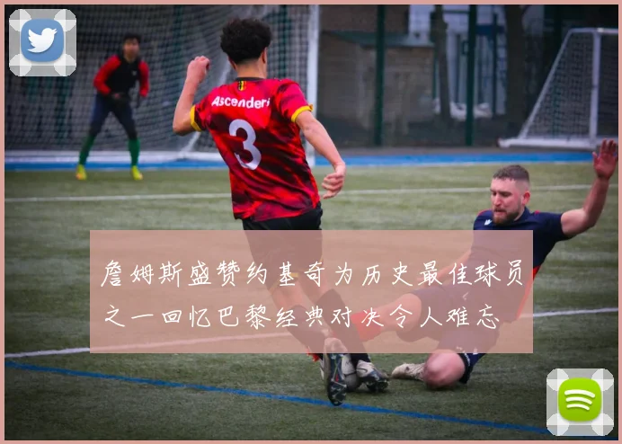 詹姆斯盛赞约基奇为历史最佳球员之一回忆巴黎经典对决令人难忘
