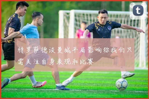 特罗萨德谈曼城平局影响称我们只需关注自身表现和比赛