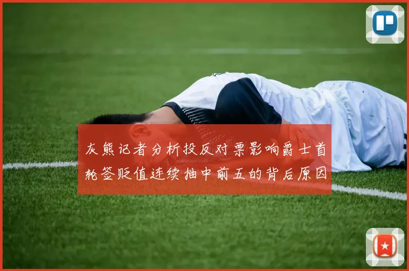 灰熊记者分析投反对票影响爵士首轮签贬值连续抽中前五的背后原因