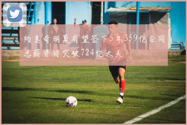 约基奇明夏有望签下5年359亿合同总薪资将突破724亿大关