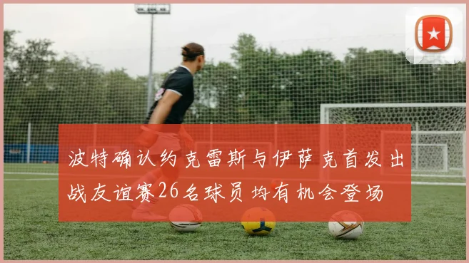 波特确认约克雷斯与伊萨克首发出战友谊赛26名球员均有机会登场