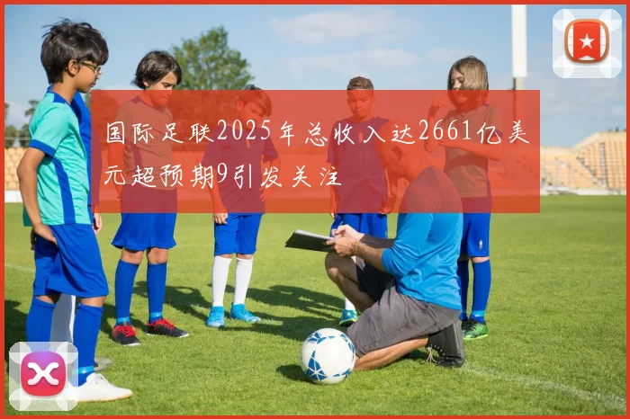 国际足联2025年总收入达2661亿美元超预期9引发关注
