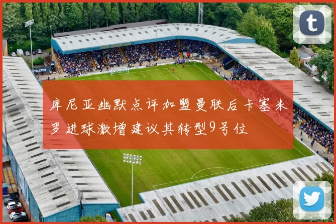 库尼亚幽默点评加盟曼联后卡塞米罗进球激增建议其转型9号位