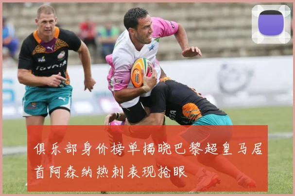 俱乐部身价榜单揭晓巴黎超皇马居首阿森纳热刺表现抢眼