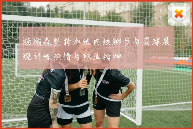 杨瀚森坚持加练内线脚步与罚球展现训练热情与职业精神