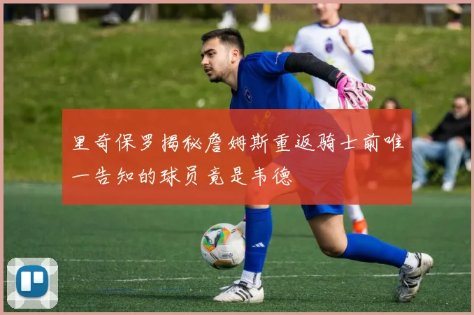 里奇保罗揭秘詹姆斯重返骑士前唯一告知的球员竟是韦德