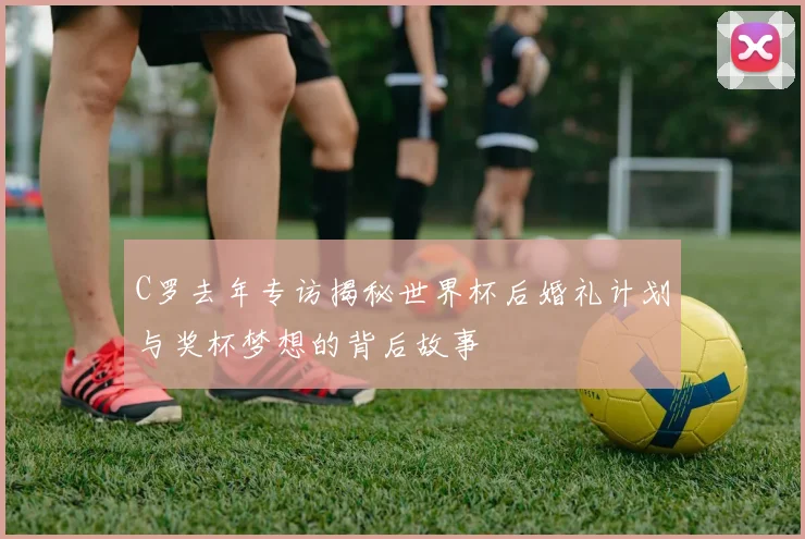 C罗去年专访揭秘世界杯后婚礼计划与奖杯梦想的背后故事
