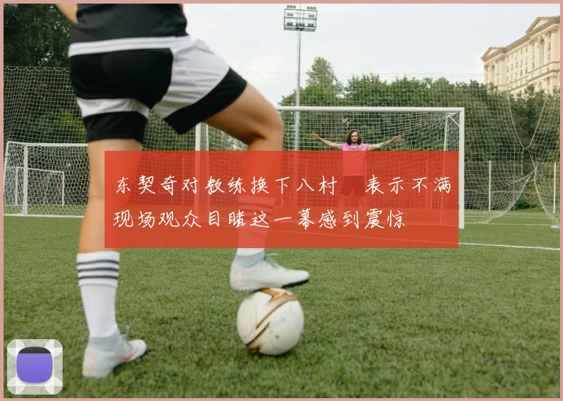 东契奇对教练换下八村塁表示不满现场观众目睹这一幕感到震惊