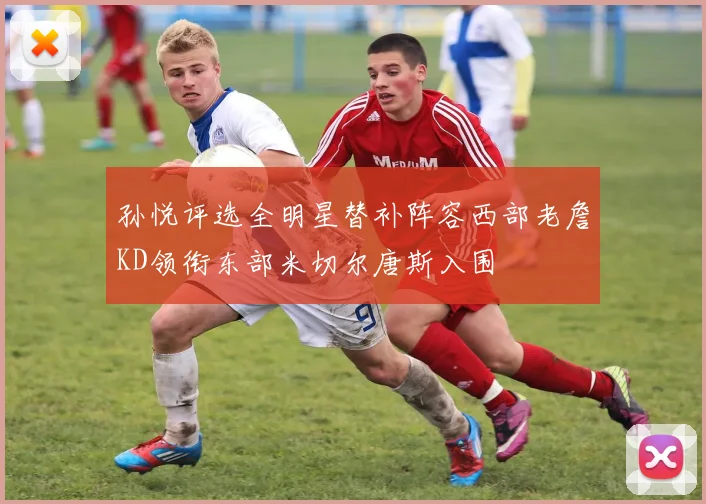 孙悦评选全明星替补阵容西部老詹KD领衔东部米切尔唐斯入围