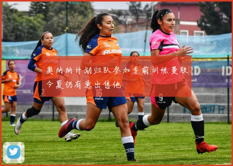 奥纳纳计划归队参加季前训练曼联今夏仍有意出售他