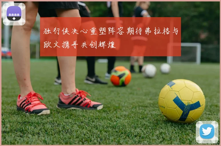 独行侠决心重塑阵容期待弗拉格与欧文携手共创辉煌