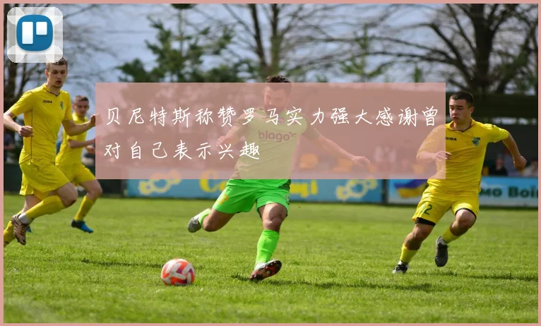 贝尼特斯称赞罗马实力强大感谢曾对自己表示兴趣