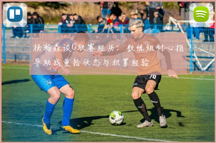 杨瀚森谈G联赛经历：教练组耐心指导助我重拾状态与积累经验