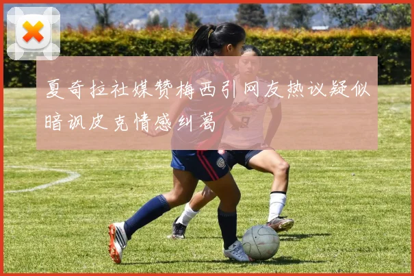 夏奇拉社媒赞梅西引网友热议疑似暗讽皮克情感纠葛