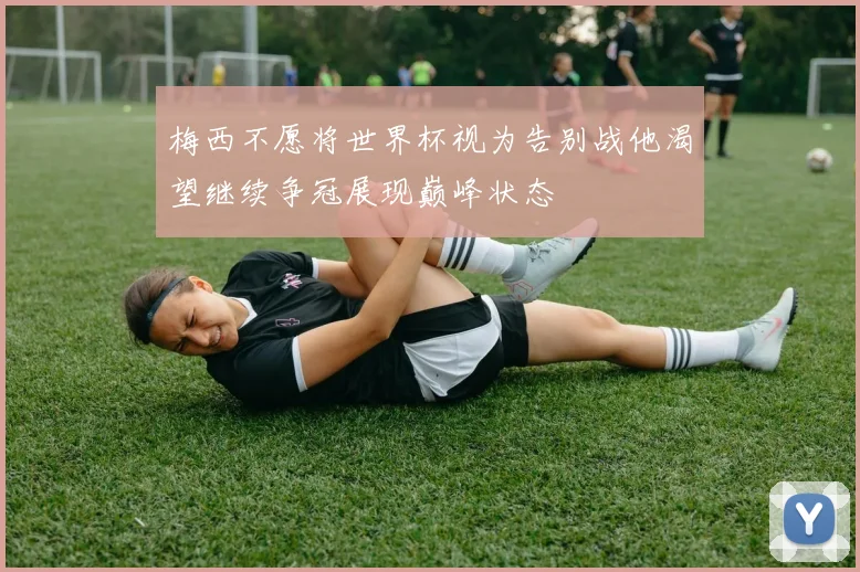 梅西不愿将世界杯视为告别战他渴望继续争冠展现巅峰状态