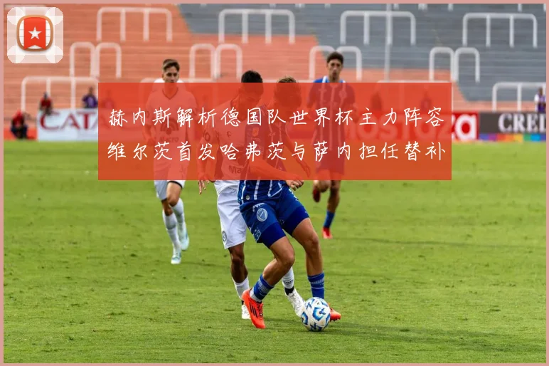 赫内斯解析德国队世界杯主力阵容维尔茨首发哈弗茨与萨内担任替补