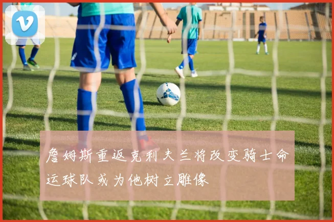 詹姆斯重返克利夫兰将改变骑士命运球队或为他树立雕像